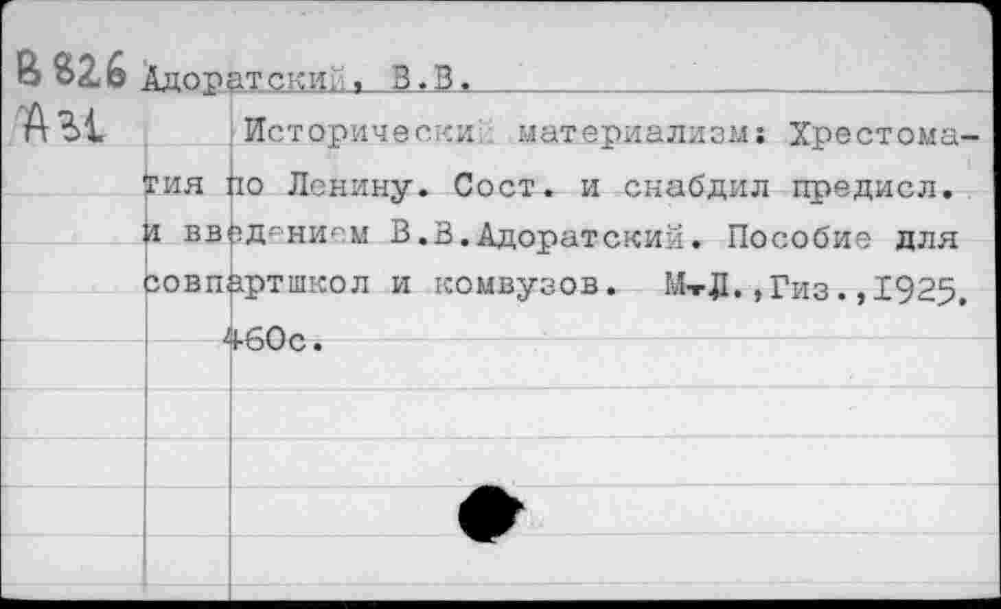 ﻿В «26 Адоратски.
"А Ы.
Исторически- материализм: Хрестоматия ио Ленину. Сост. и снабдил предисл. и введением В.3.Адоратский. Пособие для совпартшкол и комвузов. МтД.,Гиз.,1925. 460 с.